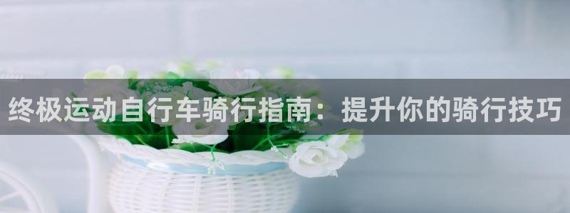 凯时尊龙人生就是博|终极运动自行车骑行指南:提升你的骑行技巧(图1) 凯时尊龙人生就是博