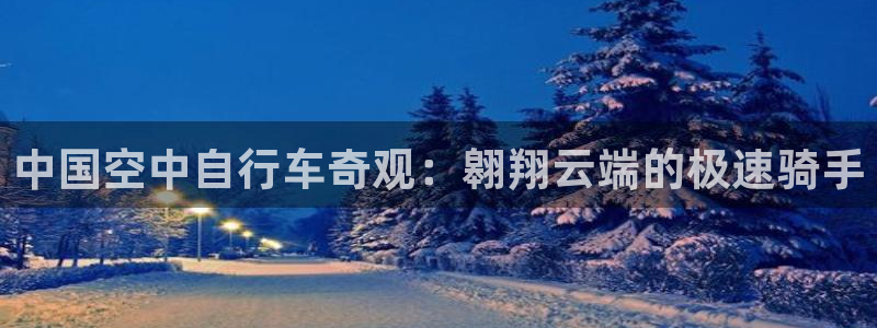 尊龙凯时网址|中国空中自行车奇观:翱翔云端的极速骑手(图1) 尊龙凯时网址