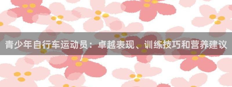 尊龙凯|青少年自行车运动员:卓越表现、训练技巧和营养建议(图1) 尊龙凯