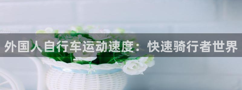 尊龙凯时公司官网|外国人自行车运动速度:快速骑行者世界(图1) 尊龙凯时公司官网